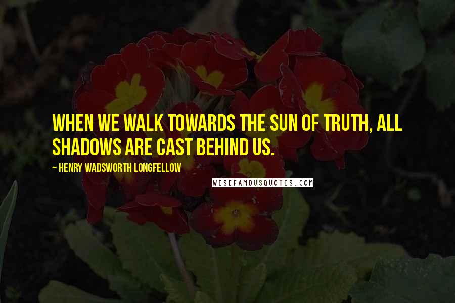 Henry Wadsworth Longfellow Quotes: When we walk towards the sun of Truth, all shadows are cast behind us.