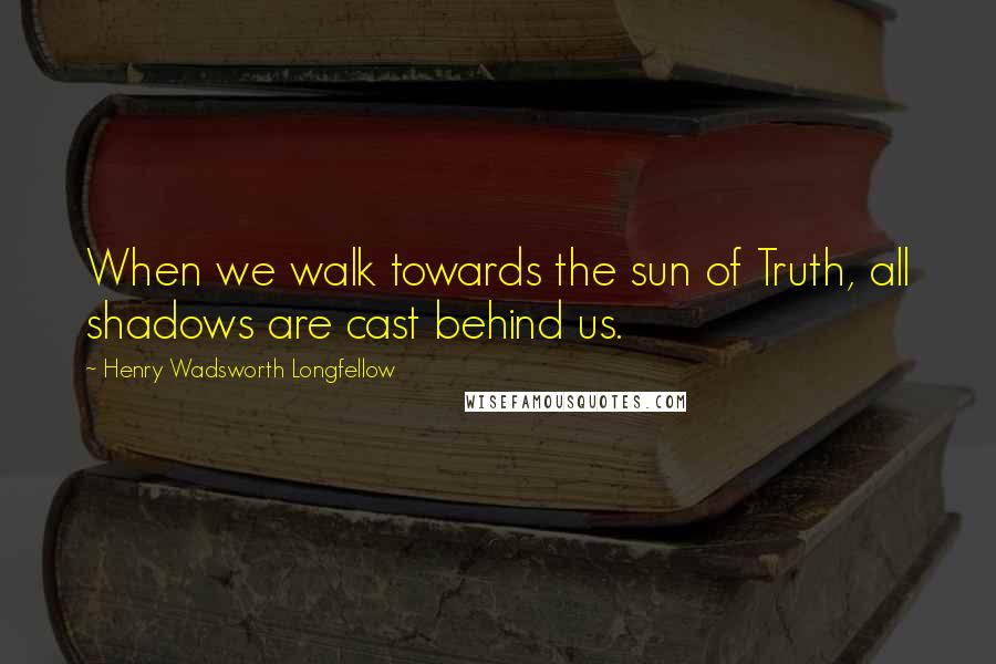 Henry Wadsworth Longfellow Quotes: When we walk towards the sun of Truth, all shadows are cast behind us.