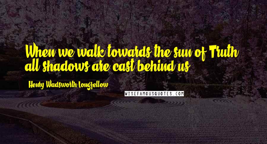 Henry Wadsworth Longfellow Quotes: When we walk towards the sun of Truth, all shadows are cast behind us.