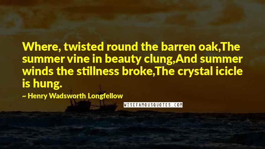 Henry Wadsworth Longfellow Quotes: Where, twisted round the barren oak,The summer vine in beauty clung,And summer winds the stillness broke,The crystal icicle is hung.