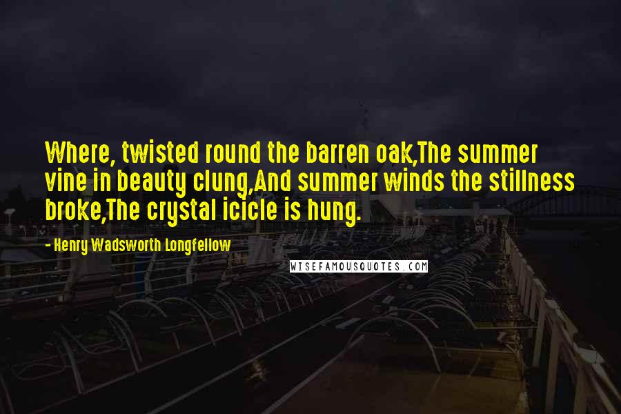 Henry Wadsworth Longfellow Quotes: Where, twisted round the barren oak,The summer vine in beauty clung,And summer winds the stillness broke,The crystal icicle is hung.