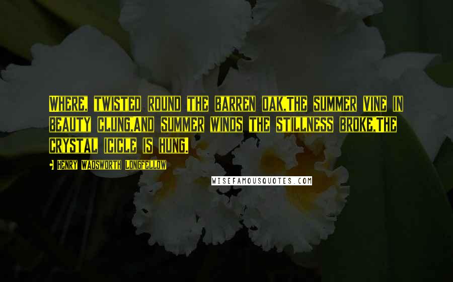 Henry Wadsworth Longfellow Quotes: Where, twisted round the barren oak,The summer vine in beauty clung,And summer winds the stillness broke,The crystal icicle is hung.