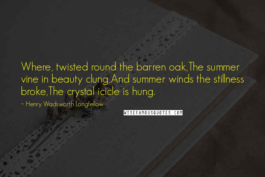 Henry Wadsworth Longfellow Quotes: Where, twisted round the barren oak,The summer vine in beauty clung,And summer winds the stillness broke,The crystal icicle is hung.