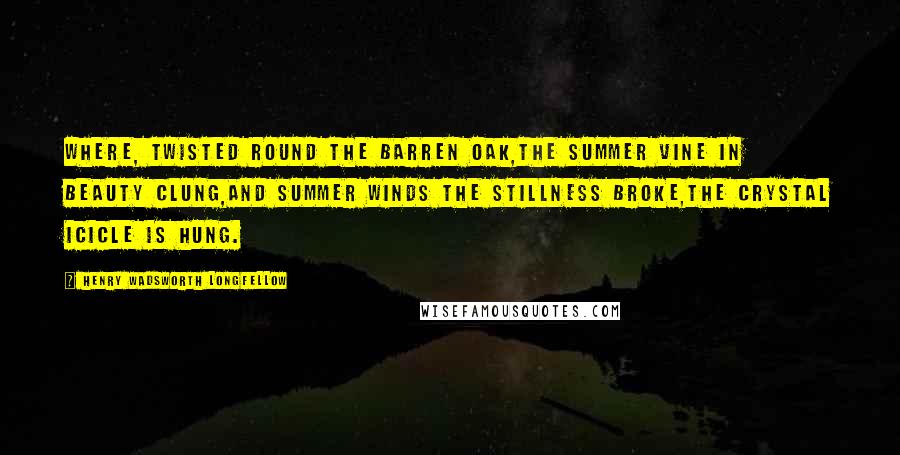 Henry Wadsworth Longfellow Quotes: Where, twisted round the barren oak,The summer vine in beauty clung,And summer winds the stillness broke,The crystal icicle is hung.