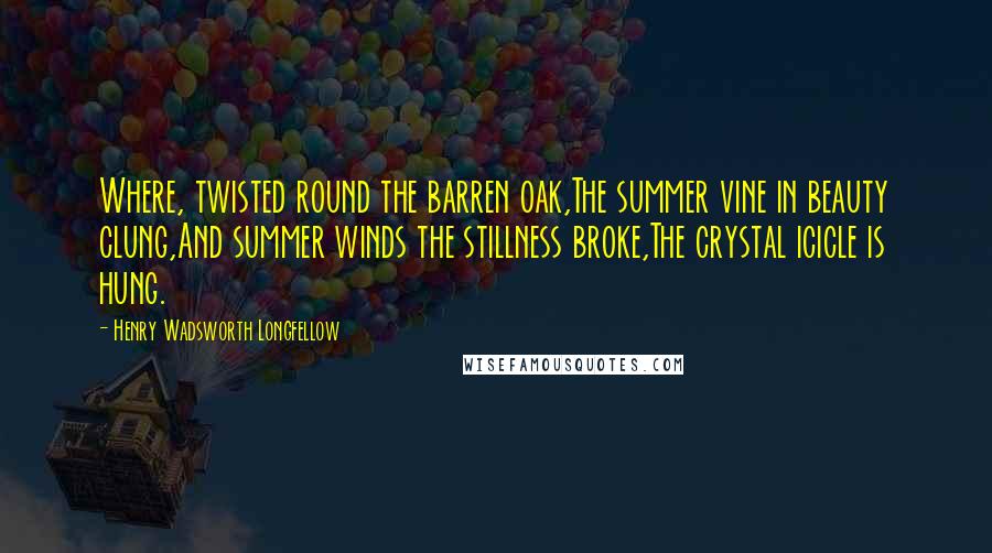 Henry Wadsworth Longfellow Quotes: Where, twisted round the barren oak,The summer vine in beauty clung,And summer winds the stillness broke,The crystal icicle is hung.