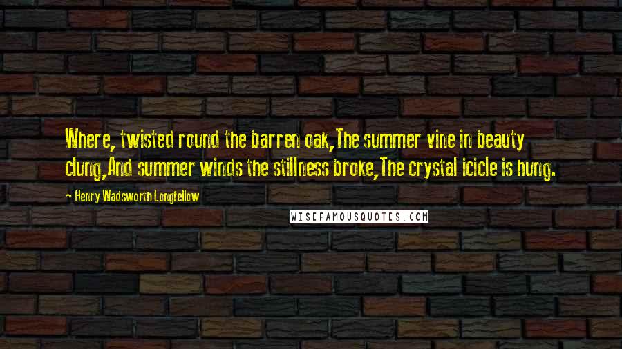 Henry Wadsworth Longfellow Quotes: Where, twisted round the barren oak,The summer vine in beauty clung,And summer winds the stillness broke,The crystal icicle is hung.