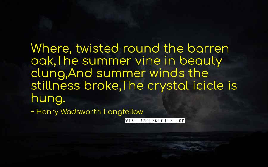 Henry Wadsworth Longfellow Quotes: Where, twisted round the barren oak,The summer vine in beauty clung,And summer winds the stillness broke,The crystal icicle is hung.