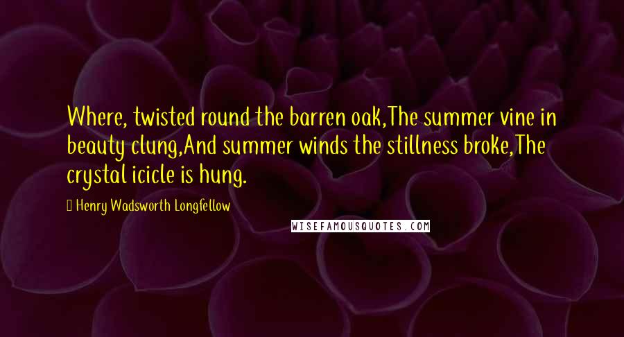 Henry Wadsworth Longfellow Quotes: Where, twisted round the barren oak,The summer vine in beauty clung,And summer winds the stillness broke,The crystal icicle is hung.