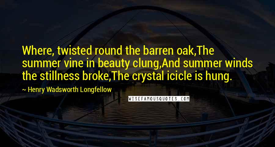 Henry Wadsworth Longfellow Quotes: Where, twisted round the barren oak,The summer vine in beauty clung,And summer winds the stillness broke,The crystal icicle is hung.