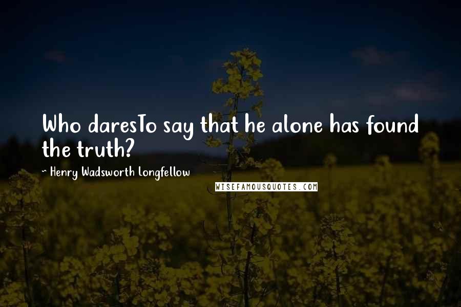 Henry Wadsworth Longfellow Quotes: Who daresTo say that he alone has found the truth?