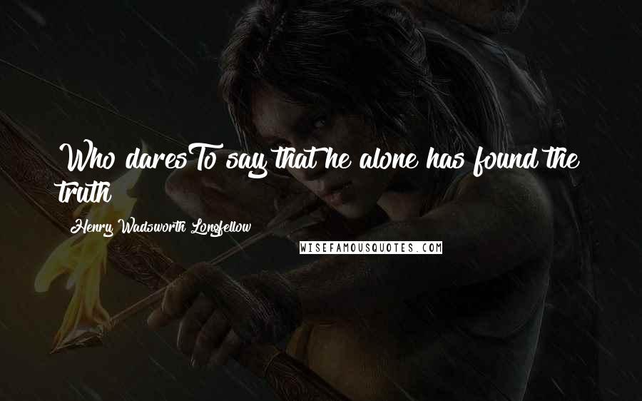 Henry Wadsworth Longfellow Quotes: Who daresTo say that he alone has found the truth?