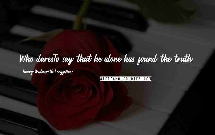 Henry Wadsworth Longfellow Quotes: Who daresTo say that he alone has found the truth?