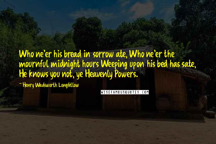 Henry Wadsworth Longfellow Quotes: Who ne'er his bread in sorrow ate, Who ne'er the mournful midnight hours Weeping upon his bed has sate, He knows you not, ye Heavenly Powers.