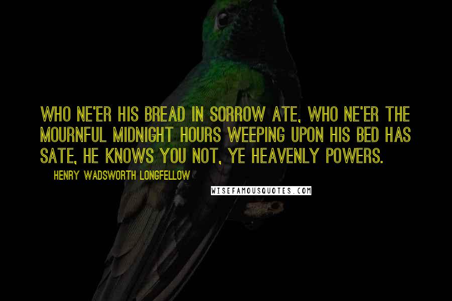 Henry Wadsworth Longfellow Quotes: Who ne'er his bread in sorrow ate, Who ne'er the mournful midnight hours Weeping upon his bed has sate, He knows you not, ye Heavenly Powers.