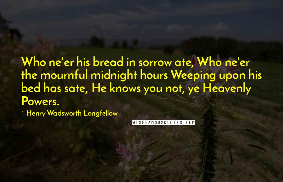 Henry Wadsworth Longfellow Quotes: Who ne'er his bread in sorrow ate, Who ne'er the mournful midnight hours Weeping upon his bed has sate, He knows you not, ye Heavenly Powers.