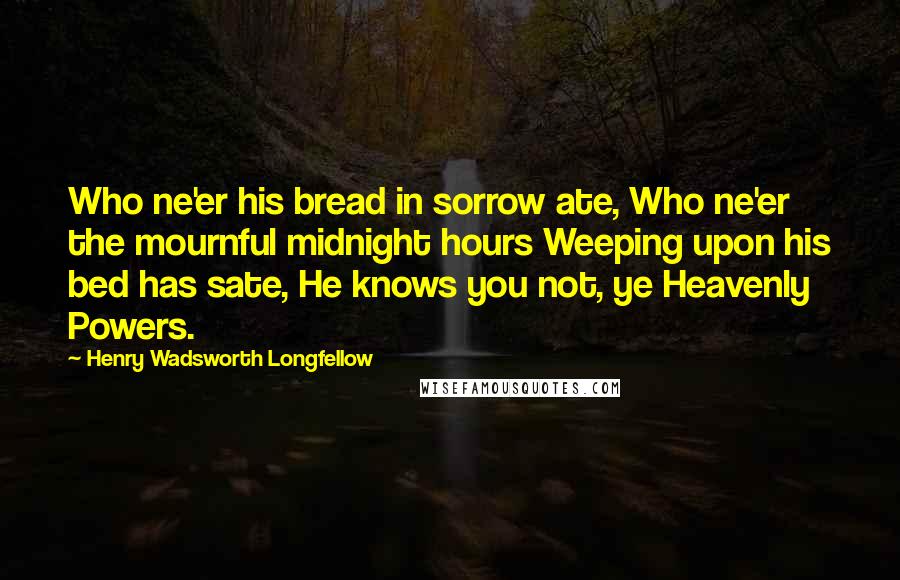 Henry Wadsworth Longfellow Quotes: Who ne'er his bread in sorrow ate, Who ne'er the mournful midnight hours Weeping upon his bed has sate, He knows you not, ye Heavenly Powers.