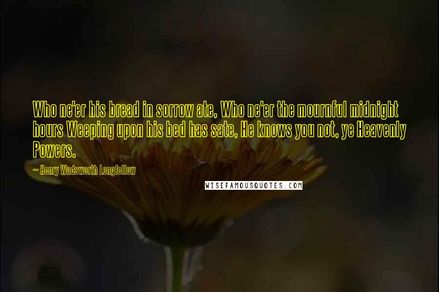 Henry Wadsworth Longfellow Quotes: Who ne'er his bread in sorrow ate, Who ne'er the mournful midnight hours Weeping upon his bed has sate, He knows you not, ye Heavenly Powers.