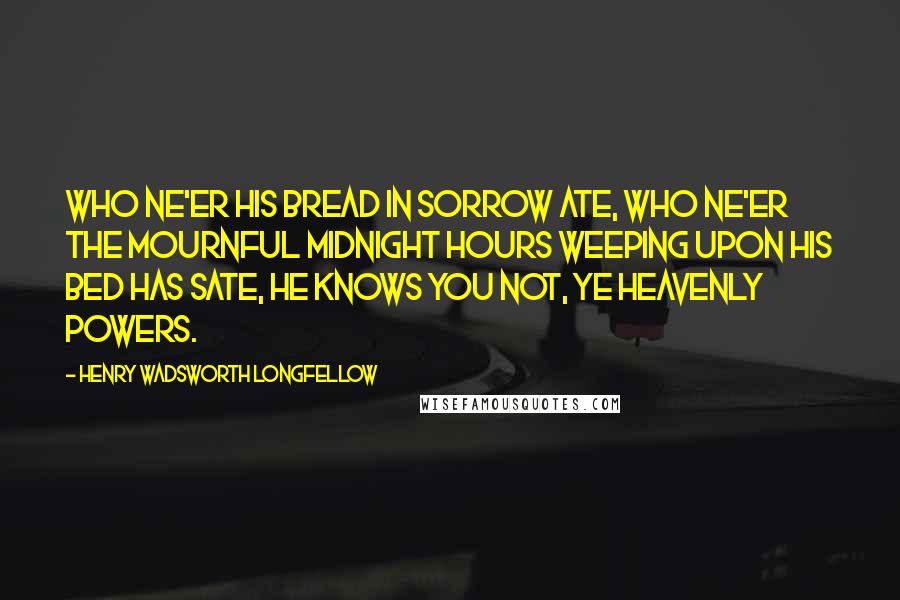 Henry Wadsworth Longfellow Quotes: Who ne'er his bread in sorrow ate, Who ne'er the mournful midnight hours Weeping upon his bed has sate, He knows you not, ye Heavenly Powers.