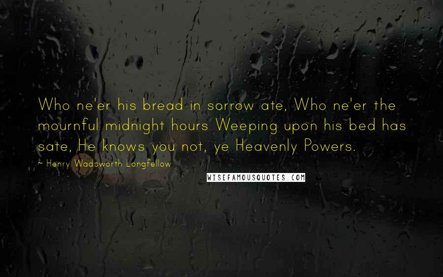 Henry Wadsworth Longfellow Quotes: Who ne'er his bread in sorrow ate, Who ne'er the mournful midnight hours Weeping upon his bed has sate, He knows you not, ye Heavenly Powers.