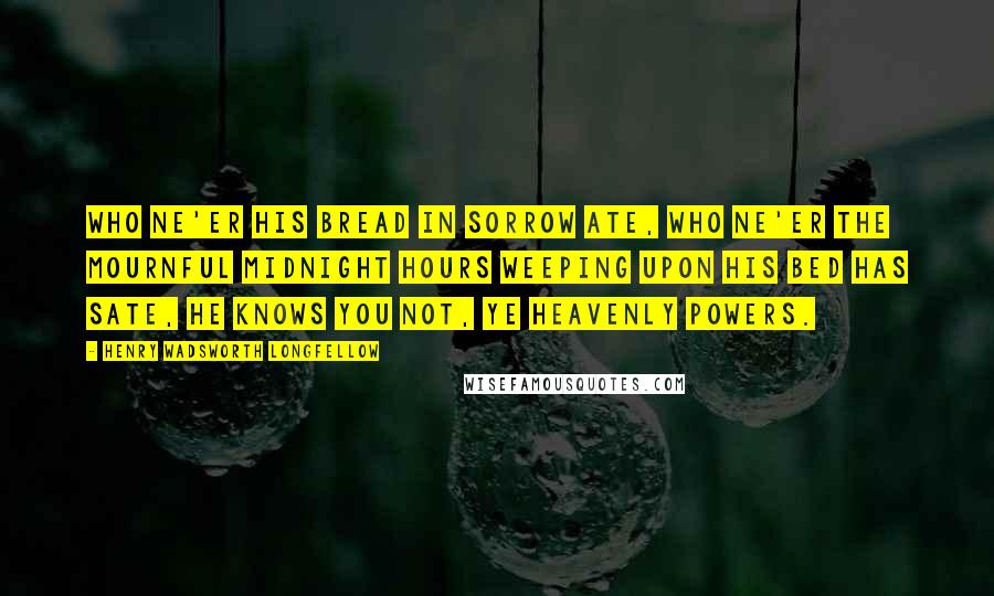Henry Wadsworth Longfellow Quotes: Who ne'er his bread in sorrow ate, Who ne'er the mournful midnight hours Weeping upon his bed has sate, He knows you not, ye Heavenly Powers.