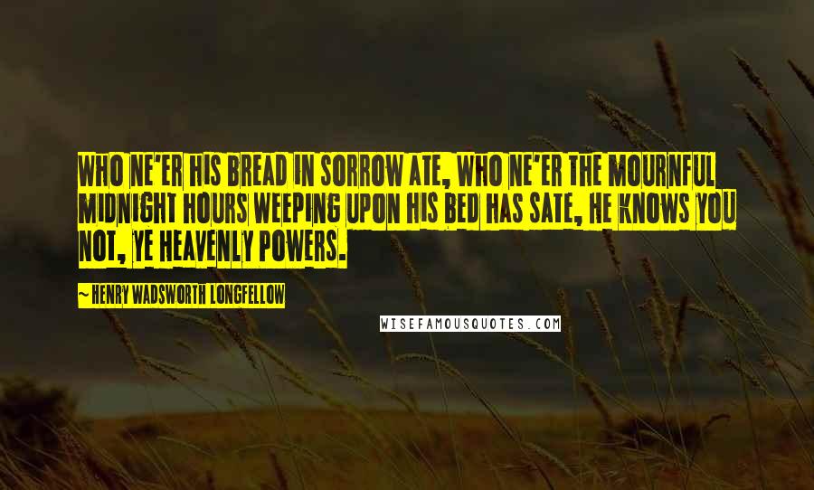 Henry Wadsworth Longfellow Quotes: Who ne'er his bread in sorrow ate, Who ne'er the mournful midnight hours Weeping upon his bed has sate, He knows you not, ye Heavenly Powers.