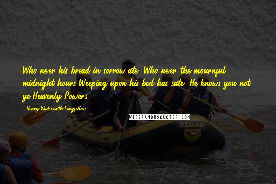 Henry Wadsworth Longfellow Quotes: Who ne'er his bread in sorrow ate, Who ne'er the mournful midnight hours Weeping upon his bed has sate, He knows you not, ye Heavenly Powers.