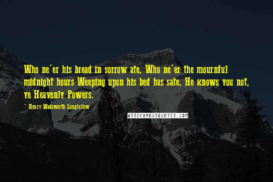 Henry Wadsworth Longfellow Quotes: Who ne'er his bread in sorrow ate, Who ne'er the mournful midnight hours Weeping upon his bed has sate, He knows you not, ye Heavenly Powers.