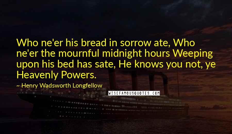 Henry Wadsworth Longfellow Quotes: Who ne'er his bread in sorrow ate, Who ne'er the mournful midnight hours Weeping upon his bed has sate, He knows you not, ye Heavenly Powers.