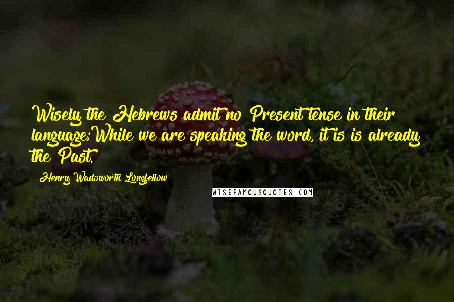 Henry Wadsworth Longfellow Quotes: Wisely the Hebrews admit no Present tense in their language;While we are speaking the word, it is is already the Past.