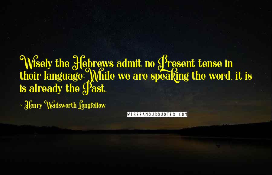 Henry Wadsworth Longfellow Quotes: Wisely the Hebrews admit no Present tense in their language;While we are speaking the word, it is is already the Past.