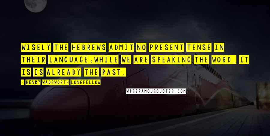 Henry Wadsworth Longfellow Quotes: Wisely the Hebrews admit no Present tense in their language;While we are speaking the word, it is is already the Past.