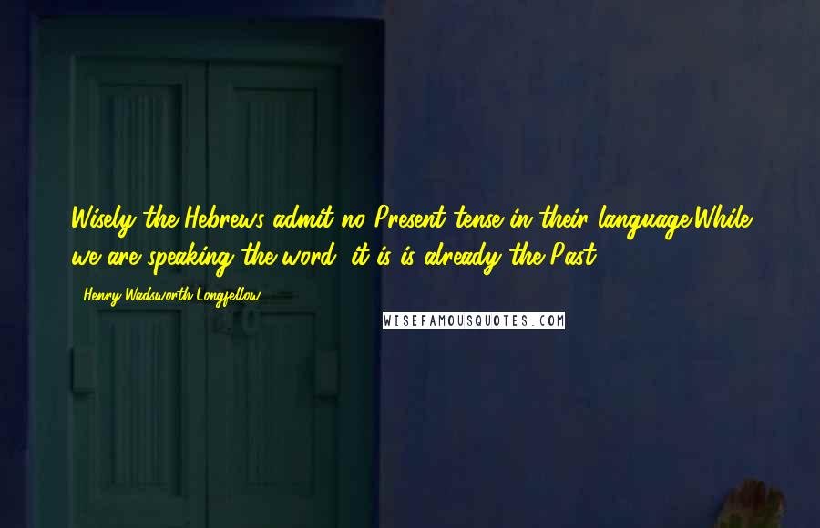 Henry Wadsworth Longfellow Quotes: Wisely the Hebrews admit no Present tense in their language;While we are speaking the word, it is is already the Past.