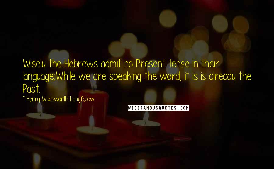 Henry Wadsworth Longfellow Quotes: Wisely the Hebrews admit no Present tense in their language;While we are speaking the word, it is is already the Past.