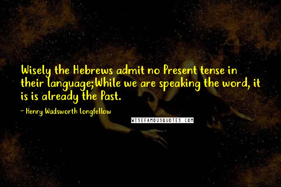 Henry Wadsworth Longfellow Quotes: Wisely the Hebrews admit no Present tense in their language;While we are speaking the word, it is is already the Past.