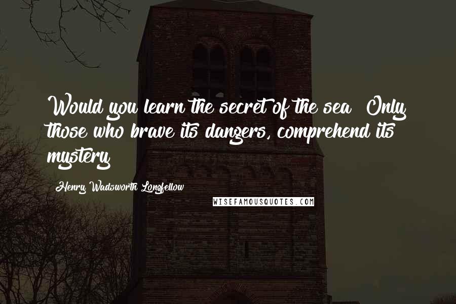 Henry Wadsworth Longfellow Quotes: Would you learn the secret of the sea? Only those who brave its dangers, comprehend its mystery!