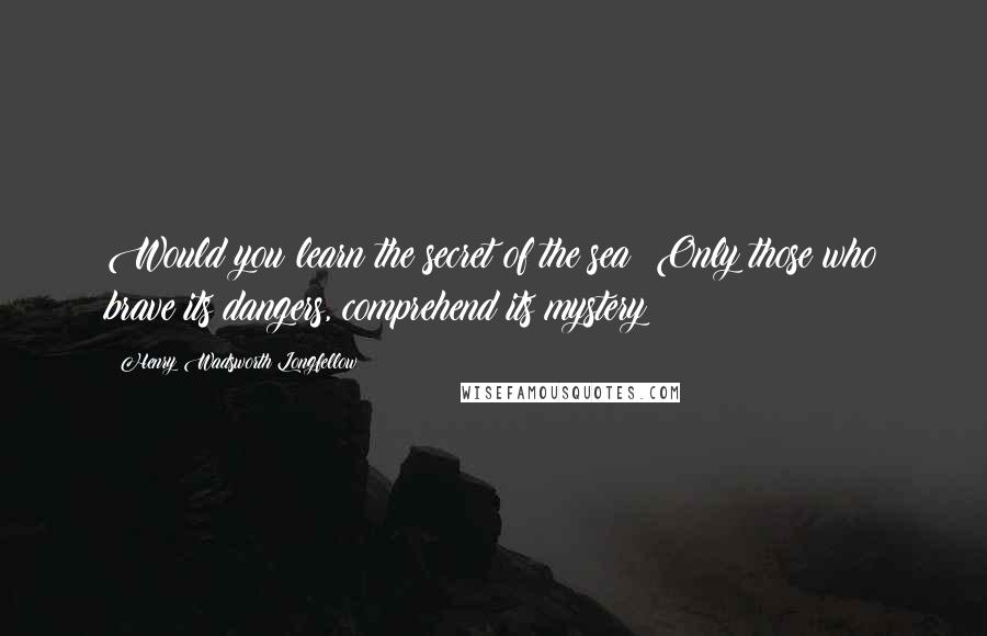 Henry Wadsworth Longfellow Quotes: Would you learn the secret of the sea? Only those who brave its dangers, comprehend its mystery!