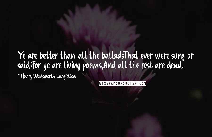 Henry Wadsworth Longfellow Quotes: Ye are better than all the balladsThat ever were sung or said;For ye are living poems,And all the rest are dead.