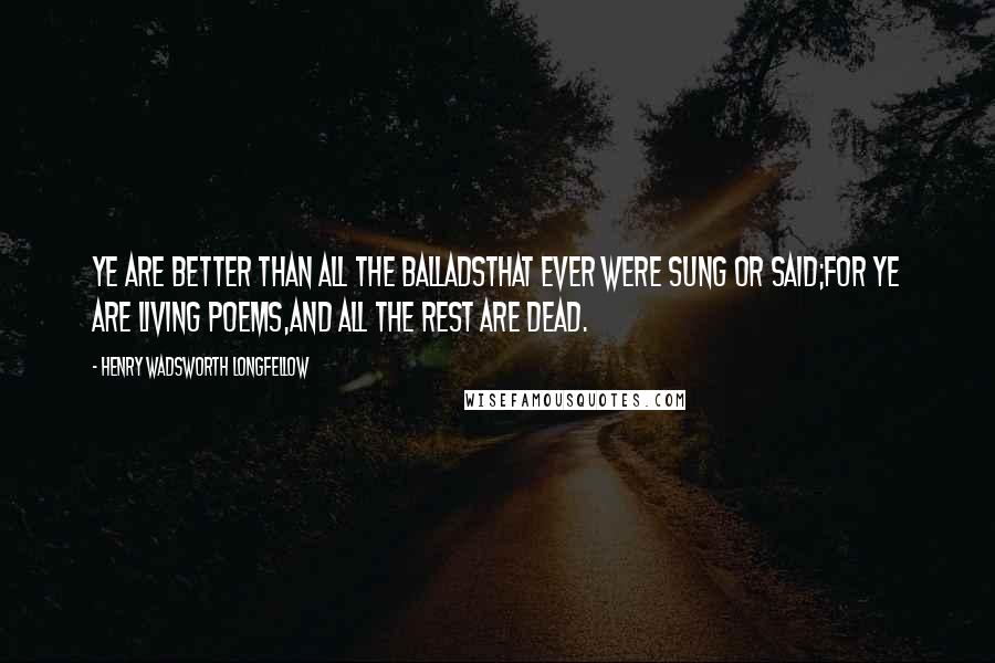 Henry Wadsworth Longfellow Quotes: Ye are better than all the balladsThat ever were sung or said;For ye are living poems,And all the rest are dead.