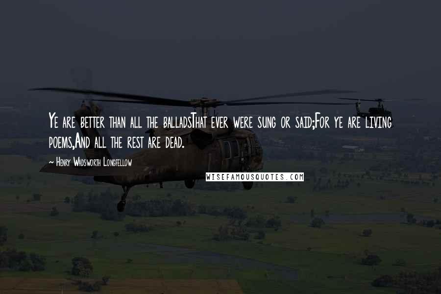 Henry Wadsworth Longfellow Quotes: Ye are better than all the balladsThat ever were sung or said;For ye are living poems,And all the rest are dead.
