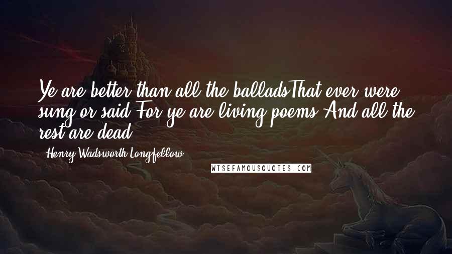 Henry Wadsworth Longfellow Quotes: Ye are better than all the balladsThat ever were sung or said;For ye are living poems,And all the rest are dead.