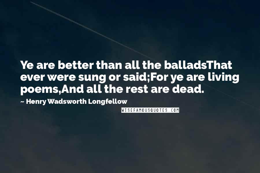 Henry Wadsworth Longfellow Quotes: Ye are better than all the balladsThat ever were sung or said;For ye are living poems,And all the rest are dead.