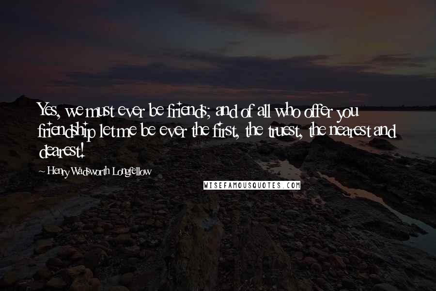 Henry Wadsworth Longfellow Quotes: Yes, we must ever be friends; and of all who offer you friendship let me be ever the first, the truest, the nearest and dearest!