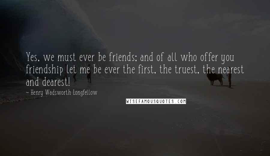 Henry Wadsworth Longfellow Quotes: Yes, we must ever be friends; and of all who offer you friendship let me be ever the first, the truest, the nearest and dearest!