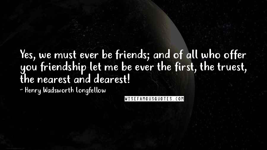 Henry Wadsworth Longfellow Quotes: Yes, we must ever be friends; and of all who offer you friendship let me be ever the first, the truest, the nearest and dearest!