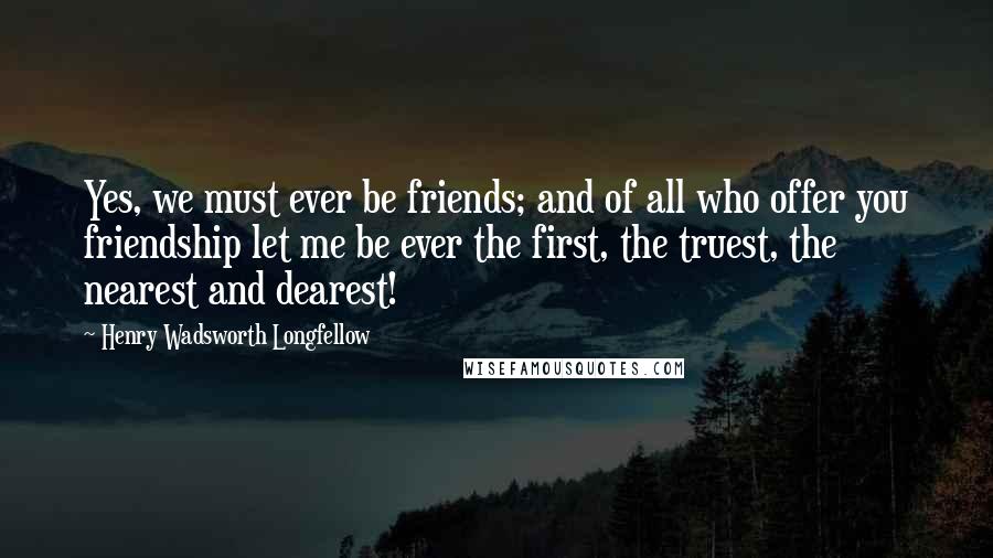 Henry Wadsworth Longfellow Quotes: Yes, we must ever be friends; and of all who offer you friendship let me be ever the first, the truest, the nearest and dearest!