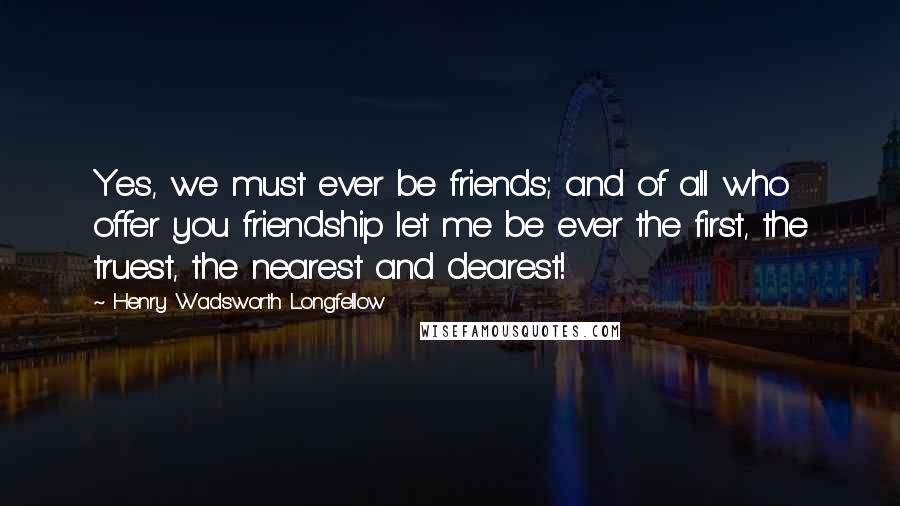 Henry Wadsworth Longfellow Quotes: Yes, we must ever be friends; and of all who offer you friendship let me be ever the first, the truest, the nearest and dearest!