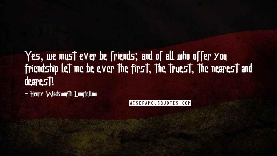 Henry Wadsworth Longfellow Quotes: Yes, we must ever be friends; and of all who offer you friendship let me be ever the first, the truest, the nearest and dearest!