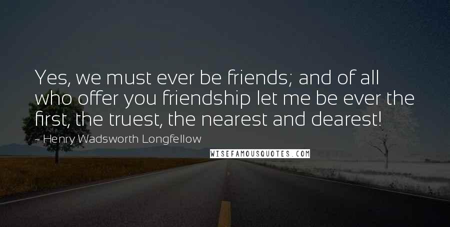 Henry Wadsworth Longfellow Quotes: Yes, we must ever be friends; and of all who offer you friendship let me be ever the first, the truest, the nearest and dearest!