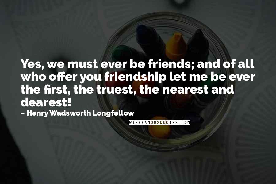 Henry Wadsworth Longfellow Quotes: Yes, we must ever be friends; and of all who offer you friendship let me be ever the first, the truest, the nearest and dearest!
