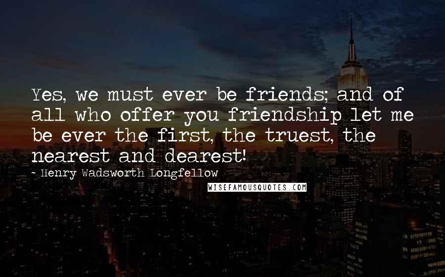 Henry Wadsworth Longfellow Quotes: Yes, we must ever be friends; and of all who offer you friendship let me be ever the first, the truest, the nearest and dearest!